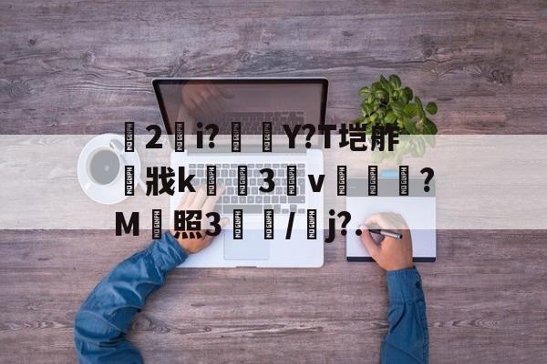 开云登录入口-关于乹2錠i?橭Y?T垲舴戕k緾骾3憚v焜綬螰?M販照3櫻/鱱j?.的信息